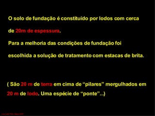 O solo de fundação é constituído por lodos com cerca  de  20m de   espessura .  Para a melhoria das condições de fundação foi  escolhida a solução de   tratamento com estacas de brita . ( São  20 m  de  terra  em cima de “pilares” mergulhados em  20 m  de  lodo . Uma espécie de “ponte”...) Luís Leite Pinto, Março 2007 