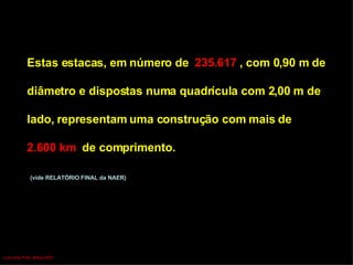Estas estacas, em número de  235.617  , com 0,90 m de  diâmetro e dispostas numa quadrícula com 2,00 m de  lado, representam uma construção com mais de  2.600 km  de comprimento. (vide RELATÓRIO FINAL da NAER) Luís Leite Pinto, Março 2007 