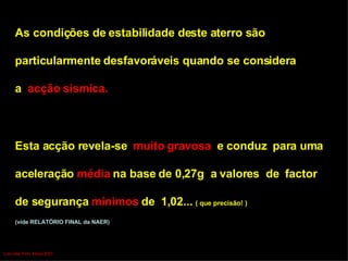 As condições de estabilidade deste aterro são particularmente desfavoráveis quando se considera  a  acção sísmica.   Esta acção revela-se  muito gravosa  e conduz  para uma  aceleração  média  na base de 0,27g  a valores  de  factor  de segurança  mínimos  de  1,02...  ( que precisão! ) (vide RELATÓRIO FINAL da NAER) Luís Leite Pinto, Março 2007 