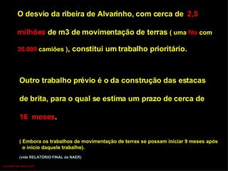 O desvio da ribeira de Alvarinho, com cerca de  2,5  milhões  de m3 de movimentação de terras  ( uma  fila  com  35.000  camiões ) , constitui um trabalho prioritário. Outro trabalho prévio é o da construção das estacas  de brita, para o qual se estima um prazo de cerca de  16  meses .  ( Embora os trabalhos de movimentação de terras se possam iniciar 9 meses   após o início daquele trabalho). (vide RELATÓRIO FINAL da NAER) Luís Leite Pinto, Março 2007 