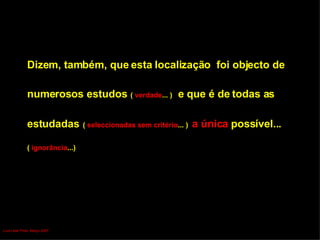 Dizem, também, que esta localização  foi objecto de  numerosos estudos   (  verdade ... )  e que é de todas as  estudadas   (  seleccionadas sem critério ... )   a única  possível... (  ignorância ...) Luís Leite Pinto, Março 2007 