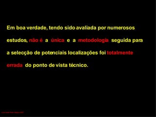 Em boa verdade, tendo sido avaliada por numerosos  estudos,  não é  a  única   e  a  metodologia  seguida para  a selecção de potenciais localizações foi  totalmente  errada  do ponto de vista técnico. Luís Leite Pinto, Março 2007 