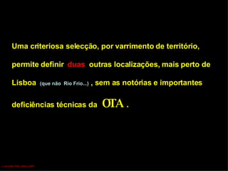 Uma criteriosa selecção, por varrimento de território,  permite definir  duas  outras localizações, mais perto de  Lisboa  (que não  Rio Frio...)  , sem as notórias e importantes  deficiências técnicas da  OTA  .   Luís Leite Pinto, Março 2007 