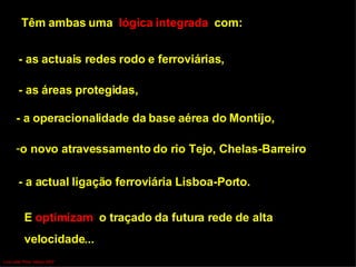 Têm ambas uma  lógica integrada  com: - as actuais redes rodo e ferroviárias,  - as áreas protegidas,  - a operacionalidade da base aérea do Montijo, o novo atravessamento do rio Tejo, Chelas-Barreiro - a actual ligação ferroviária Lisboa-Porto. E  optimizam  o traçado da futura rede de alta  velocidade...  Luís Leite Pinto, Março 2007 
