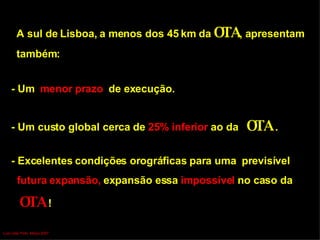 - Um  menor prazo   de execução. - Um custo global   cerca de  25%   inferior  ao da  OTA  .   A sul de Lisboa, a menos dos 45 km da  OTA , apresentam  também: - Excelentes condições orográficas para uma  previsível  futura expansão,  expansão essa  impossível  no caso da   OTA   ! Luís Leite Pinto, Março 2007 