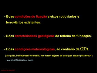 - Boas  características geológicas  do terreno de fundação. - Boas  condições meteorológicas , ao contrário da  OTA   ( as quais, incompreensivelmente, não foram objecto de qualquer estudo pela NAER  ) . (   vide RELATÓRIO FINAL da  NAER)  - Boas  condições de ligação  a eixos rodoviários e  ferroviários existentes. Luís Leite Pinto, Março 2007 