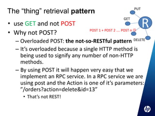 The “thing” retrieval pattern                            PUT



                                                               R
                                                   GET
• use GET and not POST
                                POST 1 + POST 2 …. POST n 
• Why not POST?
  – Overloaded POST: the not-so-RESTful pattern DELETE
  – It’s overloaded because a single HTTP method is
    being used to signify any number of non-HTTP
    methods.
  – By using POST it will happen very easy that we
    implement an RPC service. In a RPC service we are
    using post and the Action is one of it’s parameters:
    ”/orders?action=delete&id=13”
     • That’s not REST!
 