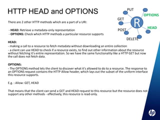PUT
HTTP HEAD and OPTIONS                                                                                OPTIONS
There are 2 other HTTP methods which are a part of a URI:

- HEAD: Retrieve a metadata-only representation
                                                                                 GET

                                                                                 POST
                                                                                             R            HEAD
- OPTIONS: Check which HTTP methods a particular resource supports
                                                                                        DELETE
HEAD:
- making a call to a resource to fetch metadata without downloading an entire collection
- a client can use HEAD to check if a resource exists, to find out other information about the resource
without fetching it's entire representation. So we have the same functionality like a HTTP GET but now
the call does not fetch data.

OPTIONS:
- The OPTIONS method lets the client to discover what it's allowed to do to a resource. The response to
an OPTIONS request contains the HTTP Allow header, which lays out the subset of the uniform interface
this resource supports.

E.g. : Allow: GET, HEAD

That means that the client can send a GET and HEAD request to this resource but the resource does not
support any other methods - effectively, this resource is read-only.
 