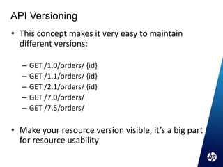 API Versioning
• This concept makes it very easy to maintain
  different versions:

   –   GET /1.0/orders/ {id}
   –   GET /1.1/orders/ {id}
   –   GET /2.1/orders/ {id}
   –   GET /7.0/orders/
   –   GET /7.5/orders/

• Make your resource version visible, it’s a big part
  for resource usability
 