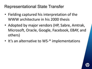 Representational State Transfer
• Fielding captured his interpretation of the
  WWW architecture in his 2000 thesis
• Adopted by major vendors (HP, Sabre, Amtrak,
  Microsoft, Oracle, Google, Facebook, EBAY, and
  others)
• It’s an alternative to WS-* implementations
 
