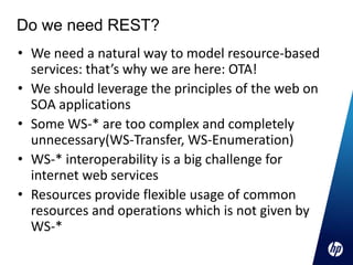 Do we need REST?
• We need a natural way to model resource-based
  services: that’s why we are here: OTA!
• We should leverage the principles of the web on
  SOA applications
• Some WS-* are too complex and completely
  unnecessary(WS-Transfer, WS-Enumeration)
• WS-* interoperability is a big challenge for
  internet web services
• Resources provide flexible usage of common
  resources and operations which is not given by
  WS-*
 