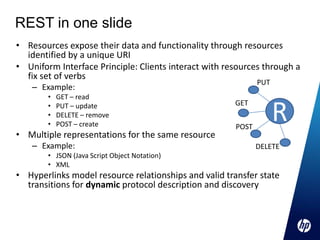 REST in one slide
• Resources expose their data and functionality through resources
  identified by a unique URI
• Uniform Interface Principle: Clients interact with resources through a
  fix set of verbs
                                                              PUT
    – Example:
        •   GET – read

                                                                    R
        •   PUT – update                               GET
        •   DELETE – remove
        •   POST – create                              POST
• Multiple representations for the same resource
    – Example:                                                DELETE
        • JSON (Java Script Object Notation)
        • XML
• Hyperlinks model resource relationships and valid transfer state
  transitions for dynamic protocol description and discovery
 