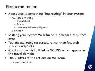 Resource based
• A resource is something “interesting” in your system
   – Can be anything
      • Spreadsheet
      • Printer
      • Inventory, Schedule, Flights
   – Others?
• Making your system Web-friendly increases its surface
  area
• You expose many resources, rather than few web
  service endpoints
• Good approach is to think in NOUN’s which appear in
  the travel domain
• The VERB’s are the actions on the noun
   – sounds familiar
 