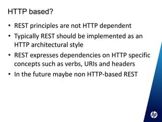 HTTP based?
• REST principles are not HTTP dependent
• Typically REST should be implemented as an
  HTTP architectural style
• REST expresses dependencies on HTTP specific
  concepts such as verbs, URIs and headers
• In the future maybe non HTTP-based REST
 