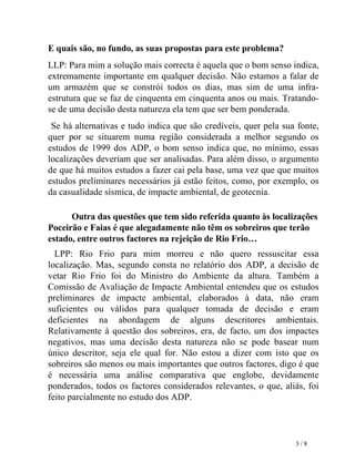 E quais são, no fundo, as suas propostas para este problema? LLP: Para mim a solução mais correcta é aquela que o bom senso indica, extremamente importante em qualquer decisão. Não estamos a falar de um armazém que se constrói todos os dias, mas sim de uma infra-estrutura que se faz de cinquenta em cinquenta anos ou mais. Tratando-se de uma decisão desta natureza ela tem que ser bem ponderada. Se há alternativas e tudo indica que são credíveis, quer pela sua fonte, quer por se situarem numa região considerada a melhor segundo os estudos de 1999 dos ADP, o bom senso indica que, no mínimo, essas localizações deveriam que ser analisadas. Para além disso, o argumento de que há muitos estudos a fazer cai pela base, uma vez que que muitos estudos preliminares necessários já estão feitos, como, por exemplo, os da casualidade sísmica, de impacte ambiental, de geotecnia. Outra das questões que tem sido referida quanto às localizações Poceirão e Faias é que alegadamente não têm os sobreiros que terão estado, entre outros factores na rejeição de Rio Frio… LPP:   Rio Frio para mim morreu e não quero ressuscitar essa localização. Mas, segundo consta no relatório dos ADP, a decisão de vetar Rio Frio foi do Ministro do Ambiente da altura. Também a Comissão de Avaliação de Impacte Ambiental entendeu que os estudos preliminares de impacte ambiental, elaborados à data, não eram suficientes ou válidos para qualquer tomada de decisão e eram deficientes na abordagem de alguns descritores ambientais. Relativamente à questão dos sobreiros, era, de facto, um dos impactes negativos, mas uma decisão desta natureza não se pode basear num único descritor, seja ele qual for. Não estou a dizer com isto que os sobreiros são menos ou mais importantes que outros factores, digo é que é necessária uma análise comparativa que englobe, devidamente ponderados, todos os factores considerados relevantes, o que, aliás, foi feito parcialmente no estudo dos ADP.    3 / 8 