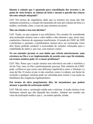 Quanto à solução que é apontada para consolidação dos terrenos e, do ponto de vista técnico, as colunas de brita e mesmo a questão das estacas são uma solução adequada? LLP: Em termos de engenharia, dado que os terrenos em causa não têm nenhuma resistência, a solução do tratamento do solo por colunas de brita é a melhor, excluindo, claro, o caso de uma estrutura em ponte.  Mas em relação a isso tem dúvidas? LLP: Tenho, no que respeita à sua suficiência. Nos estudos foi considerada uma aceleração sísmica com o valor médio e não máximo o que, neste caso, conduziria a factores de segurança insuficientes. O estudo do LNEC de 1999 é preliminar e, portanto, a problemática sísmica deve ser recolocada. Estes dois factos poderão conduzir à necessidade de soluções reforçadas para a estabilidade do atêrro e, por isso, com maiores custos.   No seu entender perante os seus dados que referiu anteriormente, uma estrutura na Ota e a ser implementada, de acordo com o que foi estudado, em termos sísmicos pode vir a causar problemas?        LLP: Não. Penso que a acção sísmica tem relevância em todo o território a sul do Tejo, mas, na Ota é particularmente gravosa. Pelo relatório do LNEC pode   verificar-se que existe uma diferença significativa entre o Alentejo e a zona da Ota. O sismo só por si não constitui, como é evidente, um factor de exclusão e qualquer estrutura pode ser calculada para resistir à sua acção na obediência das exigências regulamentares. Em termos de obra propriamente dita, há mecanismos que podem atenuar a questão da aceleração média?       LLP: Não há, nem a  aceleração média nem a máxima. A acção sísmica é um fenómeno natural que não depende dos estudos. Adoptar nos estudos um valor da aceleração média é que é , na minha opinião, errado.  4 / 8 