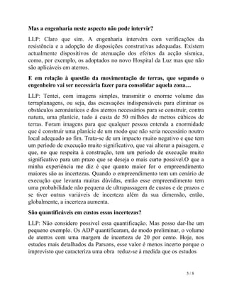 Mas a engenharia neste aspecto não pode intervir?  LLP: Claro que sim. A engenharia intervém com verificações da resistência e a adopção de disposições construtivas adequadas. Existem actualmente dispositivos de atenuação dos efeitos da acção sísmica, como, por exemplo, os adoptados no novo Hospital da Luz mas que não são aplicáveis em aterros.  E em relação à questão da movimentação de terras, que segundo o engenheiro vai ser necessária fazer para consolidar aquela zona… LLP: Tentei, com imagens simples, transmitir o enorme volume das terraplanagens, ou seja, das escavações indispensáveis para eliminar os obstáculos aeronáuticos e dos aterros necessários para se construir, contra natura, uma planície, tudo à custa de 50 milhões de metros cúbicos de terras. Foram imagens para que qualquer pessoa entenda a enormidade que é construir uma planície de um modo que não seria necessário noutro local adequado ao fim. Trata-se de um impacto muito negativo e que tem um período de execução muito significativo, que vai alterar a paisagem, e que, no que respeita à construção, tem um período de execução muito significativo para um prazo que se deseja o mais curto possivel.O que a minha experiência me diz é que quanto maior for o empreendimento maiores são as incertezas. Quando o empreendimento tem um cenário de execução que levanta muitas dúvidas, então esse empreendimento tem uma probabilidade não pequena de ultrapassagem de custos e de prazos e se tiver outras variáveis de incerteza além da sua dimensão, então, globalmente, a incerteza aumenta. São quantificáveis em custos essas incertezas? LLP: Não considero possivel essa quantificação. Mas posso dar-lhe um pequeno exemplo. Os ADP quantificaram, de modo preliminar, o volume de aterros com uma margem de incerteza de 20 por cento. Hoje, nos estudos mais detalhados da Parsons, esse valor é menos incerto porque o imprevisto que caracteriza uma obra  reduz-se à medida que os estudos  5 / 8    