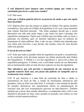 E está disponível para integrar uma eventual equipa que venha a ser constituída para levar a cabo esses estudos? LLP: Não estou.  Acha que a Ordem poderia intervir no processo de modo a que esta opção fosse invertida?  LLP: Importa dizer que não integro os órgãos da Ordem. Sou apenas membro conselheiro e faço parte do Colégio de Engenharia Civil, com o qual mantenho uma relação funcional próxima . Não tenho qualquer dúvida que o actual Bastonário tem tido uma acção ímpar e que muito fez para o prestígio dos engenheiros portugueses. Espero que a Ordem seja convidada, cada vez mais, a participar em decisões, quer no domínio legislativo quer no domínio do lançamento de obras públicas. Mas, a não ser que a Ordem seja chamada para esse efeito pelo Governo, o que duvido, não tomará, como tal, uma decisão sobre esta questão. E isso já deveria ser feito? LLP: Acho que todas as grandes obras de engenharia em geral e, em particular, as de construção civil, deveriam merecer um debate promovido pela Ordem dos Engenheiros. A Ordem é a voz dos engenheiros e, atrevo-me a dizer, da engenharia portuguesa. A Ordem, com a actividade recente do seu Bastonário tem-se pronunciado sobre ao mais diversos aspectos na área da engenharia.  Mas sabendo-se que está previsto o lançamento de um concurso já no segundo semestre deste ano, esse prazo não poderia ser cumprido caso se avançassem esses estudos… LLP: O que interessa é a data final da conclusão da obra e, dadas as carectrísticas do local da Ota, o estudo de localizações alternativas não prejudica, como já referi essa data final. A avaliação e uma tomada de decisão de soluções alternativas tem naturalmente efeitos na calendarização do concurso mas não terá consequências gravosas na data-objectivo. Também entendo que a haver uma solução alternativa, a comparação entre a Ota e essa alternativa não pode ser feita, como sucedeu no passado, sem critério ou com critérios exclusivamente políticos.  7 / 8   