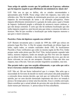 Num artigo de opinião recente que foi publicado no Expresso, salientou que há impactos negativos que dificilmente são minimizáveis. Quais são?  LLP: Não sou eu que os defino, são os estudos encomendados e apresentados pela NAER. Nesse artigo referi três impactes, mas neles são referidos oito. Não há medidas de minimização possíveis, por exemplo dos impactes da movimentação de terras e da alteração paisagística. Outro impacte dificilmente minimizável é a geração de ruído, para o qual o Estudo de Impacte Ambiental propõe a utilização de aeronaves menos ruidosas, o que não desejo comentar. É certo que não há nenhuma localização que não tenha impactes negativos, nem haverá uma que reúna o consenso de todos os técnicos. Mas há que escolher a localização que tenha impactes menores e que gere o maior consenso.  Poceirão e Faias são hipóteses segundo esse critério? LLP: Remeto novamente para o estudo de 1999 dos ADP que coloca em primeiro lugar Rio Frio. A Ota foi sempre classificada em último lugar em   todos, repito todos, os estudos realizados desde 1982. Se localizarmos Poceirão e Faias verificamos que estão na mesma região de Rio Frio. Então porque razão serão piores que Rio Frio? Têm, inclusivamente segundo tudo indica, menores impactes, tendo em atenção que Rio Frio tem um impacte que na altura foi mal estudado, o das rotas migratórias das aves, que são um factor relevante no caso de um aeroporto. Poceirão e Faias não têm esse impacte, mas a Ota tem. Tem um corredor migratório secundário, mas tem.  Mas perante tudo o que tem surgido ultimamente, o que acha que está a levar o Governo a insistir nesta localização?  LLP: Não sei. Há um factor indiscutível que é o tempo. Mas acho que a necessidade do Governo de decidir no muito curto prazo não pode prejudicar a correcção dessa mesma decisão, que terá que ser indiscutível. Na minha opinião, por ser uma decisão demasiado importante não deve ser tomada à pressa e há tempo para se tomar uma boa decisão. Essa é a minha convicção. Quero acreditar que a actual atitude do governo não seja devida a teimosia e muito menos por interesses. A  pressa nunca foi boa conselheira.  Luís Leite Pinto 8 / 8 