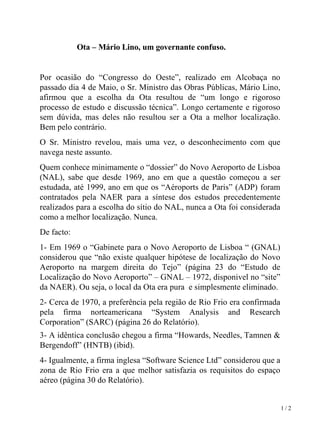 Ota – Mário Lino, um governante confuso.    Por ocasião do “Congresso do Oeste”, realizado em Alcobaça no passado dia 4 de Maio, o Sr. Ministro das Obras Públicas, Mário Lino, afirmou que a escolha da Ota resultou de “um longo e rigoroso processo de estudo e discussão técnica”. Longo certamente e rigoroso sem dúvida, mas deles não resultou ser a Ota a melhor localização. Bem pelo contrário.  O Sr. Ministro revelou, mais uma vez, o desconhecimento com que navega neste assunto. Quem conhece minimamente o “dossier” do Novo Aeroporto de Lisboa (NAL), sabe que desde 1969, ano em que a questão começou a ser estudada, até 1999, ano em que os “Aéroports de Paris” (ADP) foram contratados pela NAER para a síntese dos estudos precedentemente realizados para a escolha do sítio do NAL, nunca a Ota foi considerada como a melhor localização. Nunca. De facto: 1- Em 1969 o “Gabinete para o Novo Aeroporto de Lisboa “ (GNAL) considerou que “não existe qualquer hipótese de localização do Novo Aeroporto na margem direita do Tejo” (página 23 do “Estudo de Localização do Novo Aeroporto” – GNAL – 1972, disponivel no “site” da NAER). Ou seja, o local da Ota era pura  e simplesmente eliminado. 2- Cerca de 1970, a preferência pela região de Rio Frio era confirmada pela firma norteamericana “System Analysis and Research Corporation” (SARC) (página 26 do Relatório). 3- A idêntica conclusão chegou a firma “Howards, Needles, Tamnen & Bergendoff” (HNTB) (ibid). 4- Igualmente, a firma inglesa “Software Science Ltd” considerou que a zona de Rio Frio era a que melhor satisfazia os requisitos do espaço aéreo (página 30 do Relatório). 1 / 2 