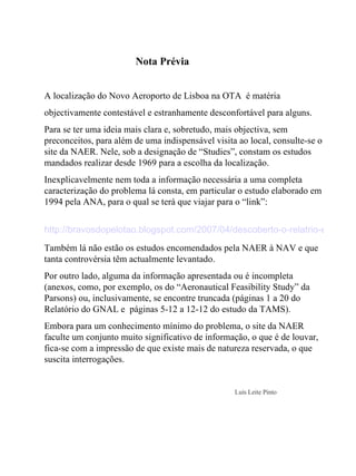 Nota Prévia   A localização do Novo Aeroporto de Lisboa na OTA  é matéria  objectivamente contestável e estranhamente desconfortável para alguns.  Para se ter uma ideia mais clara e, sobretudo, mais objectiva, sem preconceitos, para além de uma indispensável visita ao local, consulte-se o site da NAER. Nele, sob a designação de “Studies”, constam os estudos mandados realizar desde 1969 para a escolha da localização. Inexplicavelmente nem toda a informação necessária a uma completa caracterização do problema lá consta, em particular o estudo elaborado em 1994 pela ANA, para o qual se terá que viajar para o “link”: http://bravosdopelotao.blogspot.com/2007/04/descoberto-o-relatrio-escondido.html Também lá não estão os estudos encomendados pela NAER à NAV e que tanta controvérsia têm actualmente levantado. Por outro lado, alguma da informação apresentada ou é incompleta (anexos, como, por exemplo, os do “Aeronautical Feasibility Study” da Parsons) ou, inclusivamente, se encontre truncada (páginas 1 a 20 do Relatório do GNAL e  páginas 5-12 a 12-12 do estudo da TAMS).  Embora para um conhecimento mínimo do problema, o site da NAER faculte um conjunto muito significativo de informação, o que é de louvar, fica-se com a impressão de que existe mais de natureza reservada, o que suscita interrogações.         Luís Leite Pinto   
