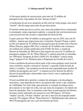 A “doença mortal” da Ota A Ota nunca poderá ter terceira pista, nem mais de 35 milhões de passageiros/ano, logo padece de uma “doença mortal”. A localização de um novo aeroporto na Ota sofre de várias pragas, mas uma é “mortal”: não há espaço para mais do que duas pistas.  O ministro ainda quis prova escrita, mas como não poderia haver contestação à constatação, surgiu argumento suplente: a expansão não será necessária por a procura prevista não exceder a capacidade de oferta da Ota.  E qual a procura? Não 30 milhões os passageiros/ ano em 2035, mas sim 50 milhões,  número que impressiona mas é temerário. Porquê? Porque a oferta na Ota será apenas de 35 milhões de passageiros/ano de acordo com a Parsons (Plano Director, página 308). Pior, o número de 50 milhões não se baseava em nenhum dos estudos publicados pela NAER. De facto, o estudo da Parsons de Setembro de 2002 prevê para aquele ano cerca de 32 milhões de passageiros (página 191 do “Plano Director”), número parecido ao calculado em 1999 pelos Aéroports de Paris (ADP) 28 a 30 milhões “a prazo muito longo” (página 25 do “Relatório para a Preparação da Escolha do Local”).  Como o problema da procura afecta tanto a Ota como qualquer outro local do nosso território, mesmo o miserável “deserto”, a questão reside do lado da oferta e é simples: “um aeroporto na Ota tem uma capacidade para receber 30 milhões de passageiros por ano?”. A resposta envolve factores de dificil e discutivel quantificação, relacionados com o local e com a exploração do transporte aéreo.  O local escolhido deve permitir o   número de aterragens e de descolagens necessário, o que depende do relevo, da natureza dos ventos e das condições de visibilidade. Por outro lado, para perceber a evolução do tráfego aéreo, deve pensar-se nos tipos de avião, nas suas taxas de ocupação e no número de horas de operações. Ora, se tomarmos como bons os pressupostos da Parsons, devemos contar sobretudo com aeronaves com 200 lugares, 10,9 horas “médias” por dia, 310 dias “médios” por ano e uma taxa de ocupação média anual de 72% (página 308 do “Plano Director”). Multiplicando tudo obtém-se 486.576 passageiros por ano e por movimentos por hora. 1 / 2 