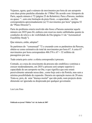 Vejamos, agora, qual o número de movimentos por hora de um aeroporto com duas pistas paralelas afastadas de 1700m? De acordo com Aéroports de Paris, aquele número é 72 (página 25 do Relatório). Para a Parsons, também ou quase: “...sem esta limitação da pista Oeste...a capacidade…na Ota corresponderia aproximadamente (a) 72 movimentos por hora” (página 52 do “Plano Director”). Parte do problema estaria resolvido não fosse a Parsons aumentar aquele número em 2035 para 84, embora com reservas muito sublinhadas quanto às condições de relevo e de visibilidade da Ota (página 11 do “Aeronautical Feasibility Study”).  Que número, então, adoptar?  Se partirmos do  “consensual” 72 e cruzando com os parâmetros da Parsons, obtém-se como estimativa do total de movimentos por hora 67. A estes 67 movimentos por hora correspondem 486.576 x 67 = 32 milhões de passageiros por ano.  Tudo estaria pois certo: a oferta correspondia à procura.  Contudo, se a taxa de crescimento da procura não estabiliza e continua a crescer moderadamente, em 2035 a procura será sempre superior à capacidade de um aeroporto na Ota, o que significa que este estará possivelmente saturado nessa data , como hoje está o da Portela, mas sem a mínima possibilidade de expansão. Duraria em operação menos de 20 anos. Trata-se, pois, de  uma ”doença mortal” que não pode, num projecto desta dimensão ser ignorada ou desprezada por qualquer governante. Luís Leite Pinto Publicado no jornal “Público” de 1 de Junho de 2007   2 / 2 