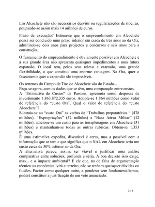 Em Alcochete não são necessários desvios ou regularizações de ribeiras, poupando-se assim mais 14 milhões de euros. Prazo de execução? Estima-se que o empreendimento em Alcochete possa ser concluido num prazo inferior em cerca de três anos ao da Ota, admitindo-se dois anos para projectos e concursos e seis anos para a construção.  O faseamento do empreendimento é obviamente possível em Alcochete e a sua grande área não apresenta quaisquer impedimentos a uma futura expansão. O local tem, pelos seus relevo e extensão, uma grande flexibilidade, o que constitui uma enorme vantagem. Na Ota, quer o faseamento quer a expansão são impossíveis. Os terrenos do Campo de Tiro de Alcochete são do Estado... Faça-se agora, com os dados que se têm, uma comparação entre custos.  A “Estimativa de Custos” da Parsons, apresenta como despesas de investimento 1.863.872.335 euros. Adopte-se 1.864 milhões como valor de referência do “custo Ota”. Qual o valor de referência do “custo Alcochete”? Subtraia-se ao “custo Ota” as verbas de “Trabalhos preparatórios “ (478 milhões), “Expropriações” (52 milhões) e “Base Aérea Militar” (12 milhões), adicione-se um custo para as terraplenagens em Alcochete (31 milhões) e mantenham-se todas as outras rubricas. Obtém-se 1.353 milhões. É uma estimativa expedita, discutível é certo, mas a possível com a informação que se tem e que significa que o NAL em Alcochete teria um custo cerca de 30% inferior ao da Ota.  A alternativa parece, assim, ser viável e justificar uma análise comparativa entre soluções, profunda e séria. A boa decisão isso exige, mas... e o impacte ambiental? É ele que, na de falta de argumentação técnica ou económica, virá a terreiro, não se tenham quaisquer dúvidas ou ilusões. Factor como qualquer outro, a ponderar sem fundamentalismos, poderá constituir a justificação de um veto anunciado. 2 / 3 