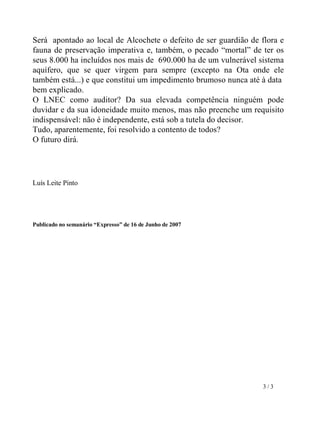 Será  apontado ao local de Alcochete o defeito de ser guardião de flora e fauna de preservação imperativa e, também, o pecado “mortal” de ter os seus 8.000 ha incluídos nos mais de  690.000 ha de um vulnerável sistema aquífero, que se quer virgem para sempre (excepto na Ota onde ele também está...) e que constitui um impedimento brumoso nunca até à data  bem explicado. O LNEC como auditor? Da sua elevada competência ninguém pode duvidar e da sua idoneidade muito menos, mas não preenche um requisito indispensável: não é independente, está sob a tutela do decisor.  Tudo, aparentemente, foi resolvido a contento de todos?  O futuro dirá.     Luís Leite Pinto Publicado no semanário “Expresso” de 16 de Junho de 2007 3 / 3 