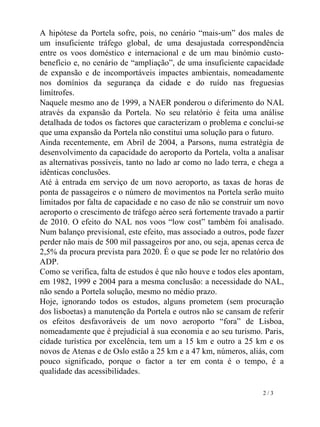 A hipótese da Portela sofre, pois, no cenário “mais-um” dos males de um insuficiente tráfego global, de uma desajustada correspondência entre os voos doméstico e internacional e de um mau binómio custo-benefício e, no cenário de “ampliação”, de uma insuficiente capacidade de expansão e de incomportáveis impactes ambientais, nomeadamente nos domínios da segurança da cidade e do ruído nas freguesias limítrofes.  Naquele mesmo ano de 1999, a NAER ponderou o diferimento do NAL através da expansão da Portela. No seu relatório é feita uma análise detalhada de todos os factores que caracterizam o problema e conclui-se que uma expansão da Portela não constitui uma solução para o futuro.  Ainda recentemente, em Abril de 2004, a Parsons, numa estratégia de desenvolvimento da capacidade do aeroporto da Portela, volta a analisar as alternativas possíveis, tanto no lado ar como no lado terra, e chega a idênticas conclusões. Até à entrada em serviço de um novo aeroporto, as taxas de horas de ponta de passageiros e o número de movimentos na Portela serão muito limitados por falta de capacidade e no caso de não se construir um novo aeroporto o crescimento de tráfego aéreo será fortemente travado a partir de 2010. O efeito do NAL nos voos “low cost” também foi analisado. Num balanço previsional, este efeito, mas associado a outros, pode fazer perder não mais de 500 mil passageiros por ano, ou seja, apenas cerca de 2,5% da procura prevista para 2020. É o que se pode ler no relatório dos ADP. Como se verifica, falta de estudos é que não houve e todos eles apontam, em 1982, 1999 e 2004 para a mesma conclusão: a necessidade do NAL, não sendo a Portela solução, mesmo no médio prazo. Hoje, ignorando todos os estudos, alguns prometem (sem procuração dos lisboetas) a manutenção da Portela e outros não se cansam de referir os efeitos desfavoráveis de um novo aeroporto “fora” de Lisboa, nomeadamente que é prejudicial à sua economia e ao seu turismo. Paris, cidade turística por excelência, tem um a 15 km e outro a 25 km e os novos de Atenas e de Oslo estão a 25 km e a 47 km, números, aliás, com pouco significado, porque o factor a ter em conta é o tempo, é a qualidade das acessibilidades. 2 / 3 