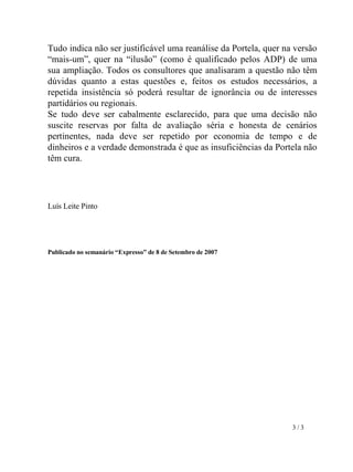 Tudo indica não ser justificável uma reanálise da Portela, quer na versão “mais-um”, quer na “ilusão” (como é qualificado pelos ADP) de uma sua ampliação. Todos os consultores que analisaram a questão não têm dúvidas quanto a estas questões e, feitos os estudos necessários, a repetida insistência só poderá resultar de ignorância ou de interesses partidários ou regionais. Se tudo deve ser cabalmente esclarecido, para que uma decisão não suscite reservas por falta de avaliação séria e honesta de cenários pertinentes, nada deve ser repetido por economia de tempo e de dinheiros e a verdade demonstrada é que as insuficiências da Portela não têm cura. Luís Leite Pinto Publicado no semanário “Expresso” de 8 de Setembro de 2007       3 / 3 
