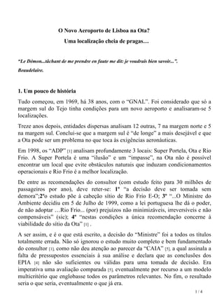 O Novo Aeroporto de Lisboa na Ota?  Uma localização cheia de pragas…    “ Le Démon...tâchant de me prendre en faute me dit: je voudrais bien savoir...”. Beaudelaire.  1. Um pouco de história Tudo começou, em 1969, há 38 anos, com o “GNAL”. Foi considerado que só a margem sul do Tejo tinha condições para um novo aeroporto e analisaram-se 5 localizações. Treze anos depois, entidades dispersas analisam 12 outras, 7 na margem norte e 5 na margem sul. Conclui-se que a margem sul é “de longe” a mais desejável e que a Ota pode ser um problema no que toca às exigências aeronáuticas.  Em 1998, os “ADP”  [1]  analisam profundamente 3 locais: Super Portela, Ota e Rio Frio. A Super Portela é uma “ilusão” e um “impasse”, na Ota não é possível encontrar um local que evite obstáculos naturais que induzam condicionamentos operacionais e Rio Frio é a melhor localização.  De entre as recomendações do consultor (com estudo feito para 30 milhões de passageiros   por ano), deve reter-se:  1º  “a decisão deve ser tomada sem demora”; 2º o estudo põe à cabeção sítio de Rio Frio E-O;  3º  “...O Ministre do Ambiente decidiu em 5 de Julho de 1999, como a lei portuguesa lhe dá o poder, de não adoptar …Rio Frio... (por) prejuízos não minimizáveis, irreversíveis e não compensáveis” (sic);  4º  “nestas condições a única recomendação concerne à viabilidade do sítio da Ota”  [1]  . A ser assim, e é o que está escrito, a decisão do “Ministre” foi a todos os títulos totalmente errada. Não só ignorou o estudo muito completo e bem fundamentado do consultor  [1],  como não deu atenção ao parecer da “CAIA”  [5],  a qual assinala a falta de pressupostos essenciais à sua análise e declara que as conclusões dos EPIA  [4]  não são suficientes ou válidas para uma tomada de decisão. Era imperativa uma avaliação comparada  [5],  eventualmente por recurso a um modelo multicritério que englobasse todos os parâmetros relevantes. No fim, o resultado seria o que seria, eventualmente o que já era. 1 / 4 