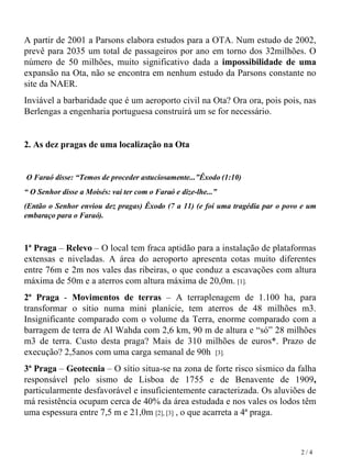 A partir de 2001 a Parsons elabora estudos para a OTA. Num estudo de 2002, prevê para 2035 um total de passageiros por ano em torno dos   32milhões. O número de 50 milhões, muito significativo dada a  impossibilidade de uma  expansão na Ota, não se encontra em nenhum estudo da Parsons constante no site da NAER. Inviável a barbaridade que é um aeroporto civil na Ota? Ora ora, pois pois, nas Berlengas a engenharia portuguesa construirá um se for necessário.    2. As dez pragas de uma localização na Ota   O Faraó disse: “Temos de proceder astuciosamente...”Êxodo (1:10) “  O Senhor disse a Moisés: vai ter com o Faraó e dize-lhe...”  (Então o Senhor enviou dez pragas) Êxodo (7 a 11) (e foi uma tragédia par o povo e um embaraço para o Faraó).   1ª Praga  –  Relevo  – O local tem fraca aptidão para a instalação de plataformas extensas e niveladas. A área do aeroporto apresenta cotas muito diferentes entre 76m e 2m nos vales das ribeiras, o que conduz a escavações com altura máxima de 50m e a aterros   com altura máxima de 20,0m.  [1].   2ª Praga  -  Movimentos de terras  – A terraplenagem de 1.100 ha, para transformar o sítio numa mini planície, tem aterros de 48 milhões m3. Insignificante comparado com o volume da Terra, enorme comparado com a barragem de terra de Al Wahda com 2,6 km, 90 m de altura e “só” 28 milhões m3 de terra. Custo desta praga? Mais de 310 milhões de euros*. Prazo de execução?   2,5anos   com uma carga semanal de 90h  [3].   3ª Praga  –  Geotecnia  – O sítio situa-se na zona de forte risco sísmico da falha responsável pelo sismo de Lisboa de 1755 e de Benavente de 1909 ,  particularmente desfavorável e insuficientemente caracterizada. Os aluviões de má resistência ocupam cerca de 40% da área estudada e nos vales os lodos têm uma espessura entre 7,5 m e 21,0m  [2], [3]  , o que acarreta a 4ª praga. 2 / 4 