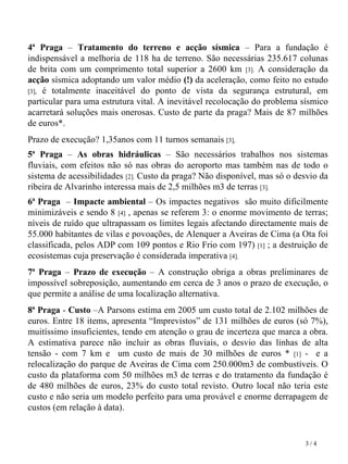 4ª Praga  –  Tratamento do terreno e acção sísmica  – Para a fundação é indispensável a melhoria de 118 ha de terreno. São necessárias 235.617 colunas de brita com um comprimento total superior a 2600 km  [3].  A consideração da  acção  sísmica adoptando um valor médio  (!)  da aceleração, como feito no estudo  [3],  é totalmente   inaceitável do ponto de vista da segurança estrutural, em particular para uma estrutura vital. A inevitável recolocação do problema sísmico acarretará soluções mais onerosas. Custo de parte da praga? Mais de 87 milhões de euros*. Prazo de execução? 1,35anos com 11 turnos semanais  [3],   5ª Praga  –  As obras hidráulicas  – São necessários trabalhos nos sistemas fluviais, com efeitos não só   nas obras   do aeroporto mas também nas de todo o sistema de acessibilidades  [2].  Custo da praga? Não disponível, mas só o desvio da   ribeira de Alvarinho interessa mais de 2,5 milhões m3 de terras   [3]. 6ª Praga   –  Impacte ambiental  – Os impactes negativos  são muito dificilmente   minimizáveis e sendo 8  [4]  , apenas se referem 3: o enorme movimento de terras; níveis de ruído que ultrapassam os limites legais afectando directamente mais de 55.000 habitantes de vilas e povoações, de Alenquer a Aveiras de Cima (a Ota foi classificada, pelos ADP com 109 pontos e Rio Frio com 197)  [1]  ; a destruição de ecosistemas cuja preservação é considerada imperativa  [4]. 7ª Praga  –  Prazo de execução  – A construção obriga a obras preliminares de impossível sobreposição, aumentando   em cerca de   3 anos   o prazo de   execução, o que permite a análise   de   uma localização alternativa. 8ª   Praga  -  Custo  –A Parsons estima em   2005 um custo total de 2.102 milhões de euros. Entre 18 items, apresenta “Imprevistos” de 131 milhões de euros (só 7%), muitíssimo insuficientes, tendo em atenção o grau de incerteza que marca a obra. A estimativa parece não incluir as obras fluviais, o desvio das linhas de alta tensão - com 7 km e  um custo de mais de 30 milhões de euros *  [1]  -  e a relocalização do parque de Aveiras de Cima com 250.000m3 de combustíveis. O custo   da plataforma com   50 milhões m3   de terras e do tratamento da fundação é de 480 milhões de euros, 23% do custo total revisto. Outro local não teria este custo e não seria um modelo perfeito   para uma provável e enorme   derrapagem de custos   (em relação à data). 3 / 4 