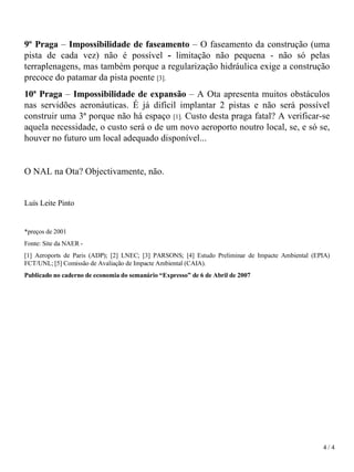 9º Praga  –  Impossibilidade de faseamento  – O faseamento da construção (uma pista de cada vez) não é possível  -  limitação não pequena - não só pelas terraplenagens, mas também porque a regularização hidráulica exige a construção precoce do patamar da pista poente  [3]. 10ª Praga  –  Impossibilidade de expansão  – A Ota apresenta muitos obstáculos nas servidões aeronáuticas. É já difícil implantar 2 pistas e não será possível   construir uma 3ª porque não há espaço  [1].  Custo desta praga fatal? A verificar-se aquela necessidade, o custo será o de um novo aeroporto noutro local, se, e só se, houver no futuro um local adequado disponível...   O NAL na Ota? Objectivamente, não. Luís Leite Pinto   *preços de 2001 Fonte: Site da NAER -  [1] Aeroports de Paris (ADP); [2] LNEC; [3] PARSONS; [4] Estudo Preliminar de Impacte Ambiental (EPIA) FCT/UNL; [5] Comissão de Avaliação de Impacte Ambiental (CAIA). Publicado no caderno de economia do semanário “Expresso” de 6 de Abril de 2007 4 / 4 
