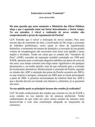 Entrevista à revista “Construir”  (10 de Abril de 2007) Há uma questão que neste momento o Ministério das Obras Públicas alega e que é apontada como um factor determinante: o factor tempo. No seu entender, é viável a realização de novos estudos não comprometendo o prazo de esgotamento da Portela? LLP: Entendo que é viável a realização de novos estudos. Para uma mesma data de conclusão da obra, a localização da Ota exige a execução de trabalhos preliminares, como sejam as obras de regularização hidráulica, o tratamento do terreno de fundação e a execução de um grande volume de terraplenagens não necessário num local com aptidão a áreas amplas e niveladas. Tendo em conta que os estudos dos “Aéroports de Paris” (ADP), consultor de reputação mundial contratado em 1998 pela NAER, apontam para a realização daqueles trabalhos um prazo de cerca de três anos, esse tempo constitui uma folga muito significativa em qualquer planeamento e, na minha opinião, mais do que suficiente para a avaliação de localizações alternativas. Relativamente à saturação da Portela, segundo os estudos dos ADP a saturação das pistas da Portela ocorreria em 2007e, no que respeita à aerogare, começaria em 2005 para se tornar preocupante a partir de 2008. A primeira recomendação do relatório final dos ADP é que a decisão deveria ser tomada sem demora e, entretanto, já se passaram oito anos. Na sua opinião quais as principais lacunas dos estudos já realizados? LLP: Só tenho conhecimento dos estudos que constam no site da NAER e esses estudos na sua maioria são de natureza preliminar. Tenho conhecimento de que estão em curso outros estudos de natureza mais desenvolvida e com uma constituição adequada ao lançamento de concursos. 1  / 8 