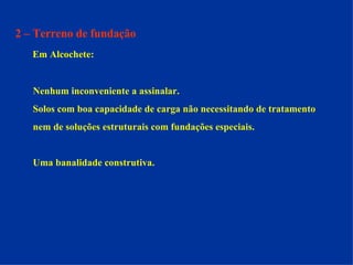 2 – Terreno de fundação Em Alcochete: Nenhum inconveniente a assinalar.  Solos com boa capacidade de carga não necessitando de tratamento  nem de soluções estruturais com fundações especiais. Uma banalidade construtiva. 