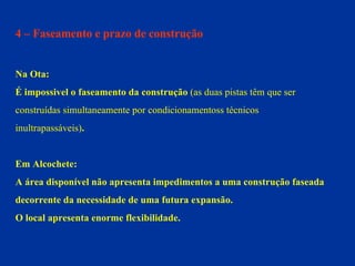 4 – Faseamento e prazo de construção Na Ota: É impossivel o faseamento da construção  (as duas pistas têm que ser  construídas simultaneamente por condicionamentoss técnicos  inultrapassáveis) . Em Alcochete: A área disponível não apresenta impedimentos a uma construção faseada  decorrente da necessidade de uma futura expansão.  O local apresenta enorme flexibilidade. 