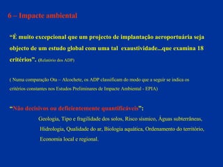 6 – Impacte ambiental “ É muito excepcional que um projecto de implantação aeroportuária seja  objecto de um estudo global com uma tal  exaustividade...que examina 18  critérios”.   ( Relatório dos ADP) ( Numa comparação Ota – Alcochete, os ADP classificam do modo que a seguir se indica os  critérios constantes nos Estudos Preliminares de Impacte Ambiental - EPIA) “ Não decisivos ou deficientemente quantificáveis ”:   Geologia, Tipo e fragilidade dos solos, Risco sísmico, Águas subterrâneas,  Hidrologia, Qualidade do ar, Biologia aquática, Ordenamento do território,  Economia local e regional. 