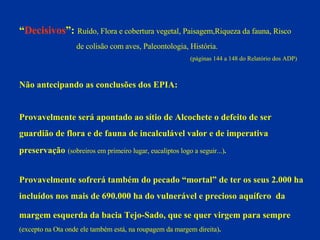 “ Decisivos ”:   Ruído, Flora e cobertura vegetal, Paisagem,Riqueza da fauna, Risco  de colisão com aves, Paleontologia, História.   (páginas 144 a 148 do Relatório dos ADP) Não antecipando as conclusões dos EPIA: Provavelmente será apontado ao sítio de Alcochete o defeito de ser  guardião de flora e de fauna de incalculável valor e de imperativa  preservação   (sobreiros em primeiro lugar, eucaliptos logo a seguir...) . Provavelmente sofrerá também do pecado “mortal” de ter os seus 2.000 ha incluídos nos mais de 690.000 ha do vulnerável e precioso aquífero  da  margem esquerda da bacia Tejo-Sado, que se quer virgem para sempre   (excepto na Ota onde ele também está, na roupagem da margem direita) . 
