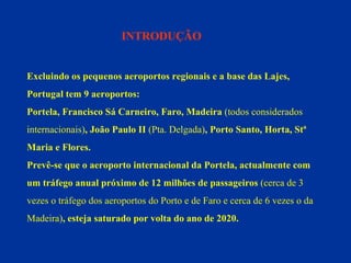 INTRODUÇÃO Excluindo os pequenos aeroportos regionais e a base das Lajes,  Portugal tem 9 aeroportos:  Portela, Francisco Sá Carneiro, Faro, Madeira  (todos considerados  internacionais) , João Paulo II  (Pta. Delgada) , Porto Santo, Horta, Stª  Maria e Flores. Prevê-se que o aeroporto internacional da Portela, actualmente com  um tráfego anual próximo de 12 milhões de passageiros  (cerca de 3  vezes o tráfego dos aeroportos do Porto e de Faro e cerca de 6 vezes o da  Madeira) , esteja saturado por volta do ano de 2020. 