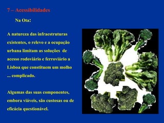 7 – Acessibilidades Na Ota : A natureza das infraestruturas  existentes, o relevo e a ocupação  urbana limitam as soluções  de  acesso rodoviário e ferroviário a  Lisboa que constituem um molho  ... complicado. Algumas das suas componentes,  embora viáveis, são custosas ou de  eficácia questionável.  