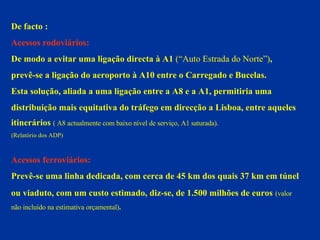 De facto : Acessos rodoviários:  De modo a evitar uma ligação directa à A1  (“Auto Estrada do Norte”) ,  prevê-se a ligação do aeroporto à A10 entre o Carregado e Bucelas. Esta solução, aliada a uma ligação entre a A8 e a A1, permitiria uma  distribuição mais equitativa do tráfego em direcção a Lisboa, entre aqueles  itinerários  ( A8 actualmente com baixo nível de serviço, A1 saturada).  (Relatório dos ADP) Acessos ferroviários: Prevê-se uma linha dedicada, com cerca de 45 km dos quais 37 km em túnel ou viaduto, com um custo estimado, diz-se, de 1.500 milhões de euros   (valor  não incluído na estimativa orçamental) . 