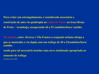 Para evitar um estrangulamento, é considerada necessária a  construção de uma via quádrupla na  Linha do Norte,  no troço Braço  de Prata – Azambuja, assegurando 46 a 52 combóios/hora/ sentido.  No entanto , entre Alverca e Vila Franca a ocupação urbana obriga a  que se mantenha a via dupla com um tráfego de 20 a 22combóios/hora/ sentido,  sendo para tal necessário instalar uma nova sinalização apropriada ao  aumento de tráfego.  ( Relatório dos ADP ) 