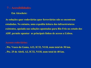 7 – Acessibilidades Em Alcochete: As soluções quer rodoviárias quer ferroviárias não se encontram  estudadas. No entanto, uma expedita leitura das infraestruturas  existentes, apoiada nas soluções apontadas para Rio Frio no estudo dos  ADP, permite apontar  as principais linhas de acesso a Lisboa. Acessos rodoviários:  . Pte. Vasco da Gama, A12, IC32, N118, num total de 30 km. . Pte. 25 de Abril, A2, IC32, N118, num total de 40 km. 