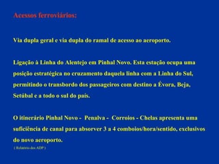 Acessos ferroviários: Via dupla geral e via dupla do ramal de acesso ao aeroporto. Ligação à Linha do Alentejo em Pinhal Novo. Esta estação ocupa uma  posição estratégica no cruzamento daquela linha com a Linha do Sul,  permitindo o transbordo dos passageiros com destino a Évora, Beja,  Setúbal e a todo o sul do país.  O itinerário Pinhal Novo -  Penalva -  Corroios - Chelas apresenta uma  suficiência de canal para absorver 3 a 4 comboios/hora/sentido, exclusivos  do novo aeroporto. ( Relatório dos ADP ) 