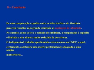 8 – Conclusão De uma comparação expedita entre os sítios da Ota e de Alcochete  parecem ressaltar com grande evidência as  vantagens de Alcochete .  No entanto, como se teve o cuidado de sublinhar, a comparação é expedita  e limitada a um número muito reduzido de descritores.  O indispensável trabalho aprofundado está em curso no LNEC, o qual,  certamente, construirá uma matriz perfeitamente adequada a uma análise  multicritério...  