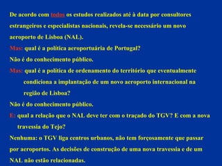 De acordo com  todos  os estudos realizados até à data por consultores  estrangeiros e especialistas nacionais, revela-se necessário um novo aeroporto de Lisboa (NAL). Mas:  qual é a política aeroportuária de Portugal?  Não é do conhecimento público. Mas:  qual é a política de ordenamento do território que eventualmente  condiciona a implantação de um novo aeroporto internacional na  região de Lisboa? Não é do conhecimento público. E:  qual a relação que o NAL deve ter com o traçado do TGV? E com a nova travessia do Tejo? Nenhuma: o TGV liga centros urbanos, não tem forçosamente que passar  por aeroportos. As decisões de construção de uma nova travessia e de um  NAL não estão relacionadas.  