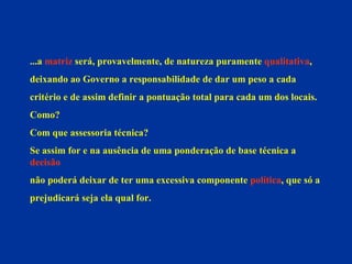 ...a  matriz  será, provavelmente, de natureza puramente  qualitativa ,  deixando ao Governo a responsabilidade de dar um peso a cada  critério e de assim definir a pontuação total para cada um dos locais. Como?  Com que assessoria técnica? Se assim for e na ausência de uma ponderação de base técnica a  decisão não poderá deixar de ter uma excessiva componente  política , que só a  prejudicará seja ela qual for. 