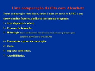 Uma comparação da Ota com Alcochete Numa comparação entre locais, tarefa à data em curso no LNEC e que  envolve muitos factores, analise-se brevemente o seguinte: 1 - Área disponível e relevo. 2 - Terrenos de fundação. 3 - Hidrologia   (factor habitualmente não relevante mas neste caso pertinente pelas  condições específicas do local da Ota) . 4 - Faseamento e prazo da construção. 5 - Custo. 6 - Impactes ambientais. 7 - Acessibilidades. 
